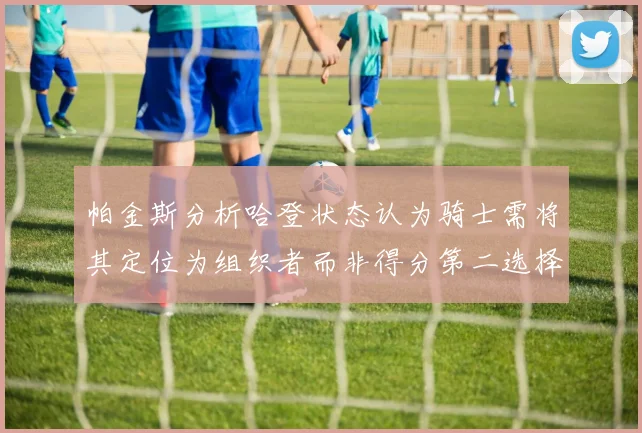 帕金斯分析哈登状态认为骑士需将其定位为组织者而非得分第二选择
