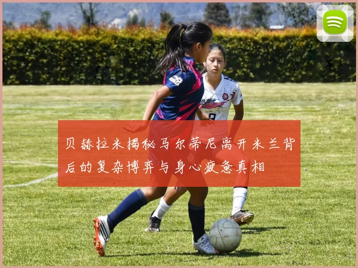 贝赫拉米揭秘马尔蒂尼离开米兰背后的复杂博弈与身心疲惫真相