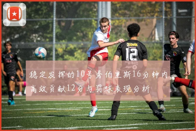 稳定发挥的10号秀伯里斯16分钟内高效贡献12分与罚球表现分析
