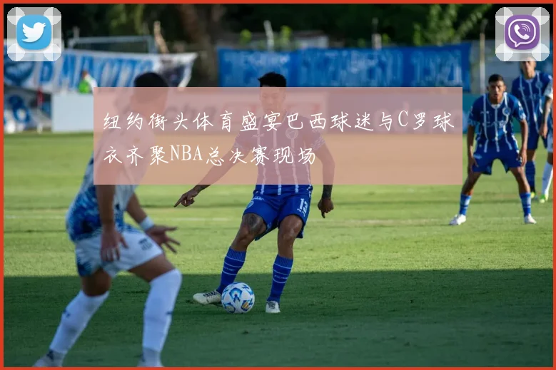纽约街头体育盛宴巴西球迷与C罗球衣齐聚NBA总决赛现场