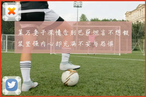 莱万妻子深情告别巴萨坦言不想假装坚强内心却充满不安与恐惧