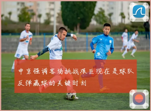 申京强调客场挑战艰巨现在是球队反弹赢球的关键时刻