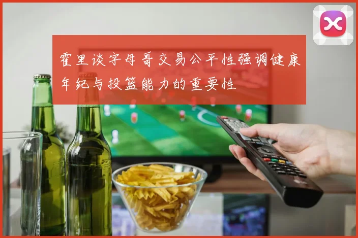 霍里谈字母哥交易公平性强调健康年纪与投篮能力的重要性
