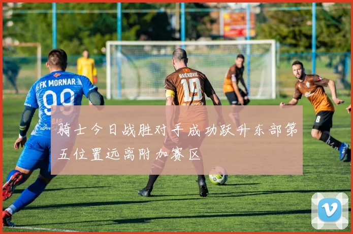 骑士今日战胜对手成功跃升东部第五位置远离附加赛区