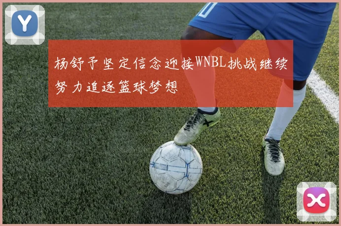 杨舒予坚定信念迎接WNBL挑战继续努力追逐篮球梦想