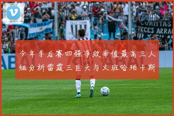 今年季后赛四强净效率值最高三人组分析雷霆三巨头与文班哈珀卡斯尔的表现对比