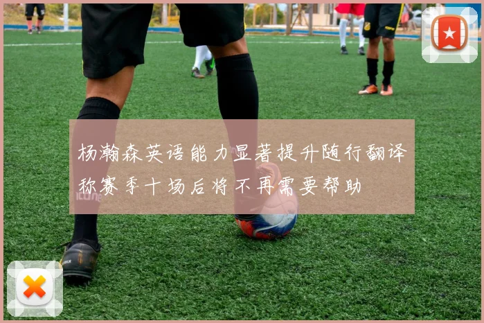 杨瀚森英语能力显著提升随行翻译称赛季十场后将不再需要帮助