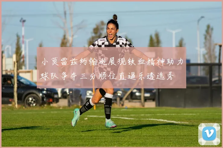 小莫雷兹约翰逊展现铁血精神助力球队争夺三分顺位直逼乐透选秀