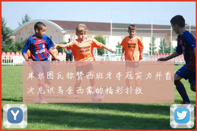 库尔图瓦称赞西班牙夺冠实力并首次见识乌奈西蒙的精彩扑救