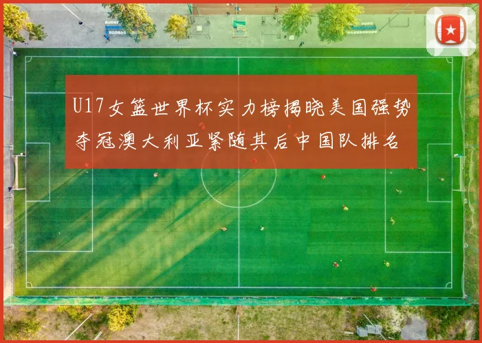 U17女篮世界杯实力榜揭晓美国强势夺冠澳大利亚紧随其后中国队排名第十
