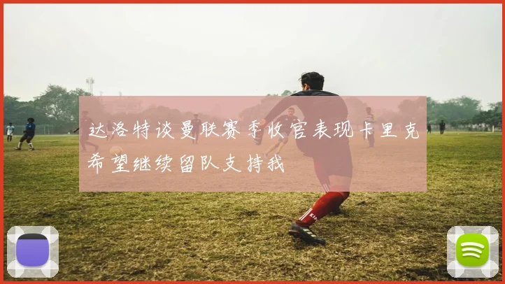 达洛特谈曼联赛季收官表现卡里克希望继续留队支持我