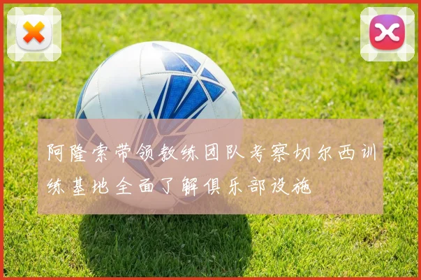 阿隆索带领教练团队考察切尔西训练基地全面了解俱乐部设施