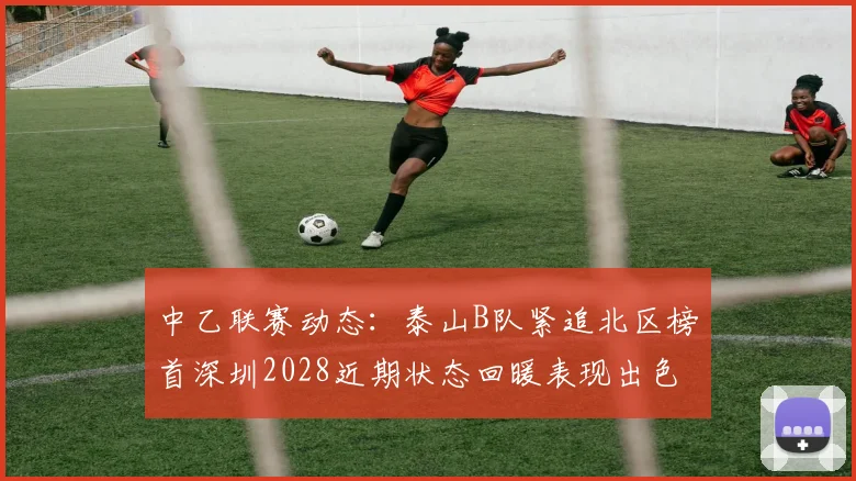 中乙联赛动态：泰山B队紧追北区榜首深圳2028近期状态回暖表现出色