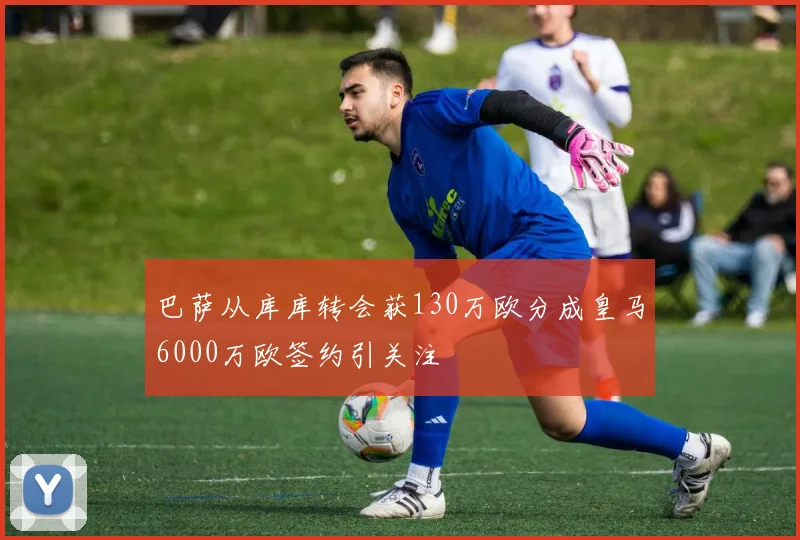 巴萨从库库转会获130万欧分成皇马6000万欧签约引关注