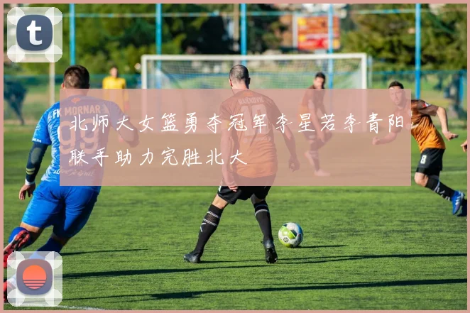 北师大女篮勇夺冠军李星若李青阳联手助力完胜北大