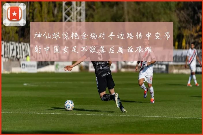 神仙球惊艳全场对手边路传中变吊射中国女足不敌落后局面艰难