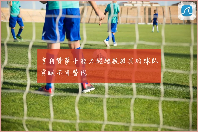 亨利赞萨卡能力超越数据其对球队贡献不可替代