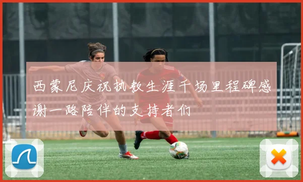 西蒙尼庆祝执教生涯千场里程碑感谢一路陪伴的支持者们